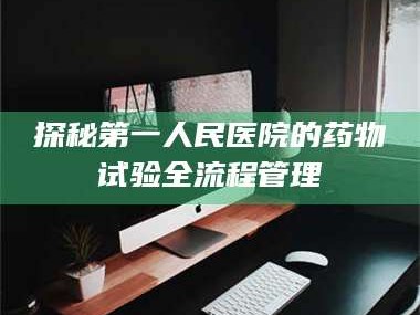 孟津探秘第一人民医院的药物试验全流程管理