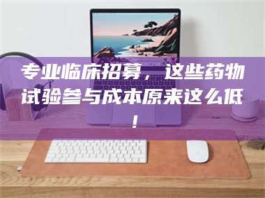 孟津专业临床招募，这些药物试验参与成本原来这么低！