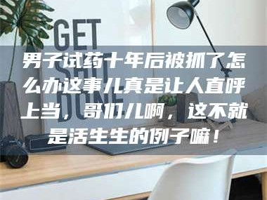 孟津男子试药十年后被抓了怎么办这事儿真是让人直呼上当，哥们儿啊，这不就是活生生的例子嘛！
