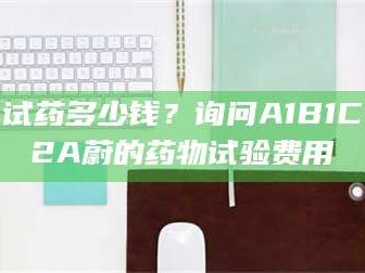 孟津试药多少钱？询问A1B1C2A蔚的药物试验费用