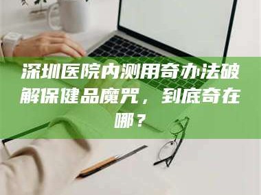 孟津深圳医院内测用奇办法破解保健品魔咒，到底奇在哪？