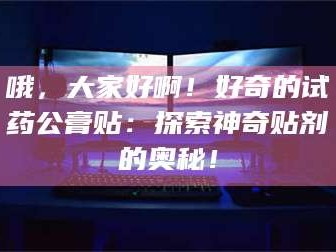 孟津哦，大家好啊！好奇的试药公膏贴：探索神奇贴剂的奥秘！