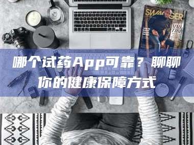 孟津哪个试药App可靠？聊聊你的健康保障方式