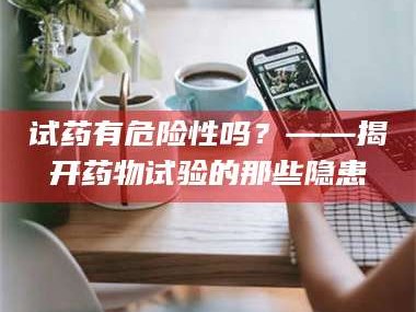 孟津试药有危险性吗？——揭开药物试验的那些隐患