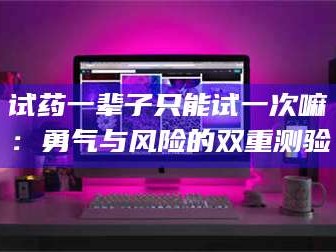 孟津试药一辈子只能试一次嘛：勇气与风险的双重测验