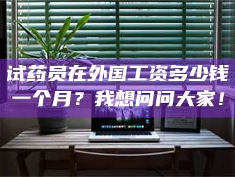 孟津试药员在外国工资多少钱一个月？我想问问大家！