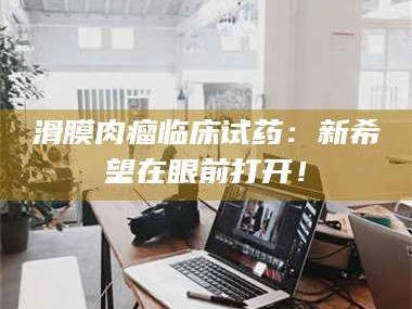 孟津滑膜肉瘤临床试药：新希望在眼前打开！