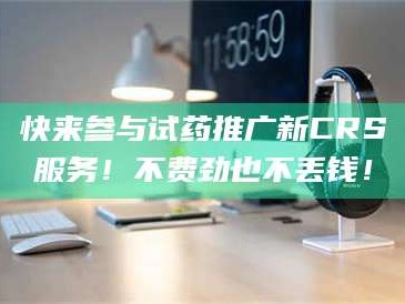 孟津快来参与试药推广新CRS服务！不费劲也不丢钱！
