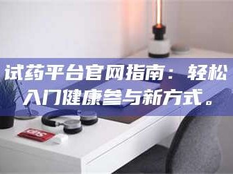 孟津试药平台官网指南：轻松入门健康参与新方式。