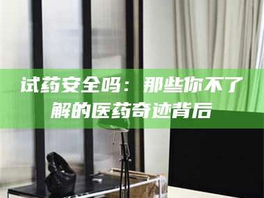 孟津试药安全吗：那些你不了解的医药奇迹背后