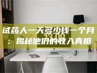 孟津试药人一天多少钱一个月：揭秘他们的收入真相