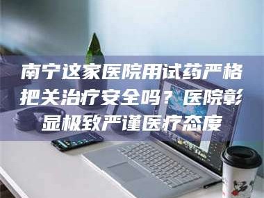 孟津南宁这家医院用试药严格把关***安全吗？医院彰显极致严谨医疗态度