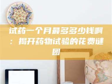 孟津试药一个月最多多少钱啊：揭开药物试验的花费谜团