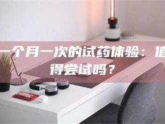 孟津一个月一次的试药体验：值得尝试吗？