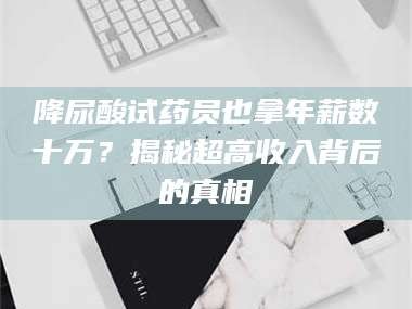 孟津降尿酸试药员也拿年薪数十万？揭秘超高收入背后的真相