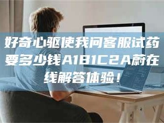 孟津好奇心驱使我问客服试药要多少钱A1B1C2A蔚在线解答体验！