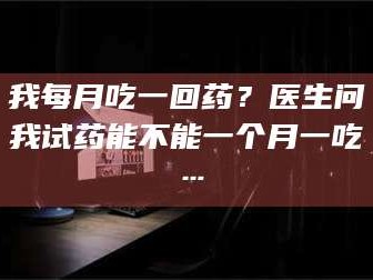 孟津我每月吃一回药？医生问我试药能不能一个月一吃…