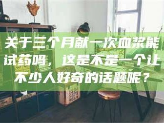 孟津关于三个月献一次血浆能试药吗，这是不是一个让不少人好奇的话题呢？
