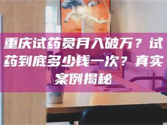 孟津重庆试药员月入破万？试药到底多少钱一次？真实案例揭秘