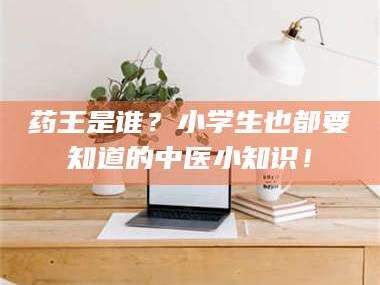 孟津药王是谁？小学生也都要知道的中医小知识！
