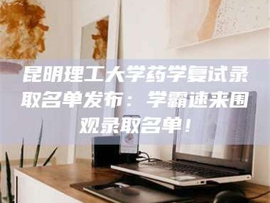 孟津昆明理工大学药学复试录取名单发布：学霸速来围观录取名单！