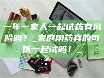 孟津一年一家人一起试药有风险吗？_家庭用药真的可以一起试吗！_