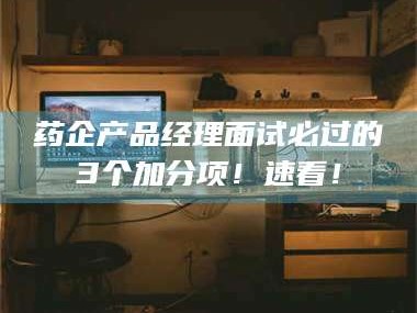 孟津药企产品经理面试必过的3个加分项！速看！