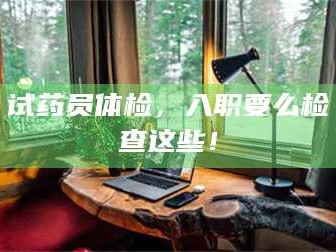 孟津试药员体检，入职要么检查这些！