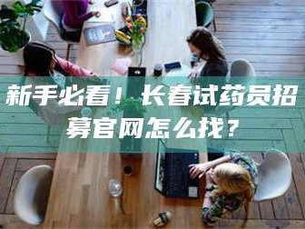 孟津新手必看！长春试药员招募官网怎么找？