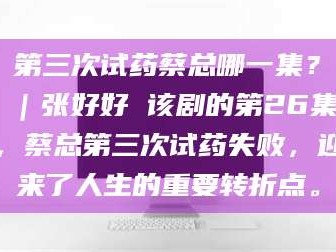 孟津第三次试药蔡总哪一集？｜张好好 该剧的第26集，蔡总第三次试药失败，迎来了人生的重要转折点。
