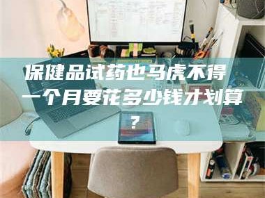孟津保健品试药也马虎不得 一个月要花多少钱才划算？