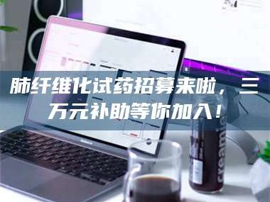 孟津肺纤维化试药招募来啦，三万元补助等你加入！