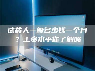 孟津试药人一般多少钱一个月？工资水平你了解吗