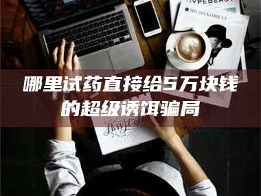 孟津哪里试药直接给5万块钱的超级诱饵骗局