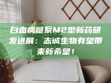 孟津白血病髓系M2型新药研发进展：志诚生物有望带来新希望！