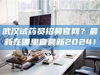 孟津武汉试药员招募官网？最新在哪里查最新2024！