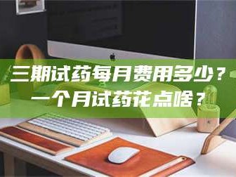孟津三期试药每月费用多少？一个月试药花点啥？