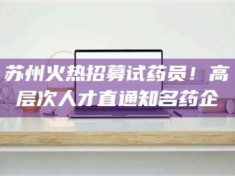 孟津苏州火热招募试药员！高层次人才直通知名药企