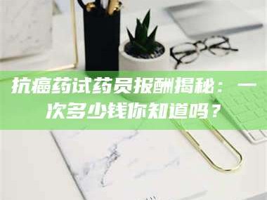 孟津抗癌药试药员报酬揭秘：一次多少钱你知道吗？