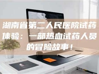 孟津湖南省第二人民医院试药体验：一部热血试药人员的冒险故事！
