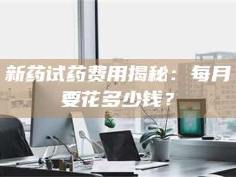 孟津新药试药费用揭秘：每月要花多少钱？
