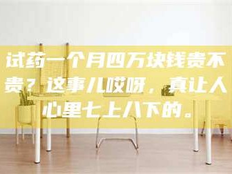 孟津试药一个月四万块钱贵不贵？这事儿哎呀，真让人心里七上八下的。