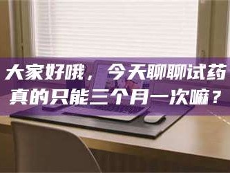 孟津大家好哦，今天聊聊试药真的只能三个月一次嘛？