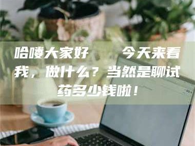 孟津哈喽大家好👋今天来看我，做什么？当然是聊试药多少钱啦！