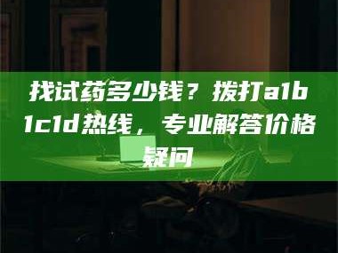 孟津找试药多少钱？拨打a1b1c1d热线，专业解答价格疑问