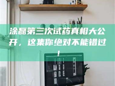 孟津涂磊第三次试药真相大公开，这集你绝对不能错过！