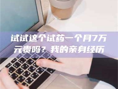 孟津试试这个试药一个月7万元贵吗？我的亲身经历