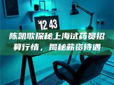 孟津陈凯歌探秘上海试药员招募行情，揭秘薪资待遇