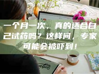 孟津一个月一次，真的适合自己试药吗？这样问，专家可能会被吓到！