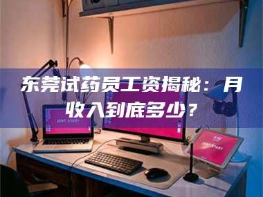 孟津东莞试药员工资揭秘：月收入到底多少？
